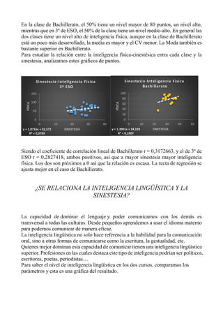 En la clase de Bachillerato, el 50% tiene un nivel mayor de 80 puntos, un nivel alto,
mientras que en 3º de ESO, el 50% de la clase tiene un nivel medio-alto. En general las
dos clases tiene un nivel alto de inteligencia física, aunque en la clase de Bachillerato
está un poco más desarrollado, la media es mayor y el CV menor. La Moda también es
bastante superior en Bachillerato.
Para estudiar la relación entre la inteligencia física-cinestésica entra cada clase y la
sinestesia, analizamos estos gráficos de puntos.
Siendo el coeficiente de correlación lineal de Bachillerato r = 0,3172663, y el de 3º de
ESO r = 0,2827418, ambos positivos, así que a mayor sinestesia mayor inteligencia
física. Los dos son próximos a 0 así que la relación es escasa. La recta de regresión se
ajusta mejor en el caso de Bachillerato.
¿SE RELACIONA LA INTELIGENCIA LINGÜÍSTICA Y LA
SINESTESIA?
La capacidad de dominar el lenguaje y poder comunicarnos con los demás es
transversal a todas las culturas. Desde pequeños aprendemos a usar el idioma materno
para podernos comunicar de manera eficaz.
La inteligencia lingüística no solo hace referencia a la habilidad para la comunicación
oral, sino a otras formas de comunicarse como la escritura, la gestualidad, etc.
Quienes mejor dominan esta capacidad de comunicar tienen una inteligencia lingüística
superior. Profesiones en las cuales destaca este tipo de inteligencia podrían ser políticos,
escritores, poetas, periodistas…
Para saber el nivel de inteligencia lingüística en los dos cursos, comparamos los
parámetros y esta es una gráfica del resultado.
y = 1,0716x + 32,571
R² = 0,0799
0
50
100
150
0 10 20 30 40
FÍSICA
SINESTESIA
Sinestesia-Inteligencia Física
3º ESO
y = 1,3901x + 34,103
R² = 0,1007
0
20
40
60
80
100
0 10 20 30 40 50
FÍSICA
SINESTESIA
Sinestesia-Inteligencia Física
Bachillerato
 