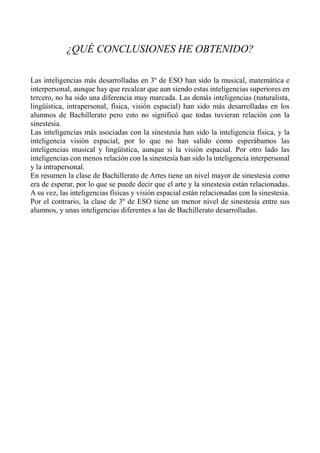 ¿QUÉ CONCLUSIONES HE OBTENIDO?
Las inteligencias más desarrolladas en 3º de ESO han sido la musical, matemática e
interpersonal, aunque hay que recalcar que aun siendo estas inteligencias superiores en
tercero, no ha sido una diferencia muy marcada. Las demás inteligencias (naturalista,
lingüística, intrapersonal, física, visión espacial) han sido más desarrolladas en los
alumnos de Bachillerato pero esto no significó que todas tuvieran relación con la
sinestesia.
Las inteligencias más asociadas con la sinestesia han sido la inteligencia física, y la
inteligencia visión espacial, por lo que no han salido como esperábamos las
inteligencias musical y lingüística, aunque si la visión espacial. Por otro lado las
inteligencias con menos relación con la sinestesia han sido la inteligencia interpersonal
y la intrapersonal.
En resumen la clase de Bachillerato de Artes tiene un nivel mayor de sinestesia como
era de esperar, por lo que se puede decir que el arte y la sinestesia están relacionadas.
A su vez, las inteligencias físicas y visión espacial están relacionadas con la sinestesia.
Por el contrario, la clase de 3º de ESO tiene un menor nivel de sinestesia entre sus
alumnos, y unas inteligencias diferentes a las de Bachillerato desarrolladas.
 