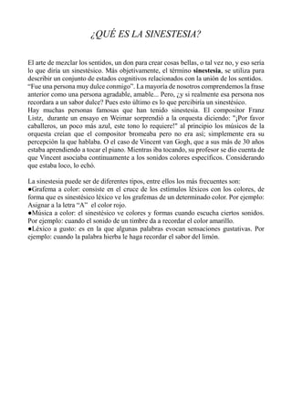 ¿QUÉ ES LA SINESTESIA?
El arte de mezclar los sentidos, un don para crear cosas bellas, o tal vez no, y eso sería
lo que diría un sinestésico. Más objetivamente, el término sinestesia, se utiliza para
describir un conjunto de estados cognitivos relacionados con la unión de los sentidos.
“Fue una persona muy dulce conmigo”. La mayoría de nosotros comprendemos la frase
anterior como una persona agradable, amable... Pero, ¿y si realmente esa persona nos
recordara a un sabor dulce? Pues esto último es lo que percibiría un sinestésico.
Hay muchas personas famosas que han tenido sinestesia. El compositor Franz
Listz, durante un ensayo en Weimar sorprendió a la orquesta diciendo: "¡Por favor
caballeros, un poco más azul, este tono lo requiere!" al principio los músicos de la
orquesta creían que el compositor bromeaba pero no era así; simplemente era su
percepción la que hablaba. O el caso de Vincent van Gogh, que a sus más de 30 años
estaba aprendiendo a tocar el piano. Mientras iba tocando, su profesor se dio cuenta de
que Vincent asociaba continuamente a los sonidos colores específicos. Considerando
que estaba loco, lo echó.
La sinestesia puede ser de diferentes tipos, entre ellos los más frecuentes son:
●Grafema a color: consiste en el cruce de los estímulos léxicos con los colores, de
forma que es sinestésico léxico ve los grafemas de un determinado color. Por ejemplo:
Asignar a la letra “A” el color rojo.
●Música a color: el sinestésico ve colores y formas cuando escucha ciertos sonidos.
Por ejemplo: cuando el sonido de un timbre da a recordar el color amarillo.
●Léxico a gusto: es en la que algunas palabras evocan sensaciones gustativas. Por
ejemplo: cuando la palabra hierba le haga recordar el sabor del limón.
 