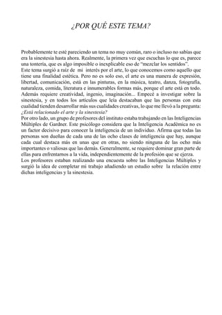 ¿POR QUÉ ESTE TEMA?
Probablemente te esté pareciendo un tema no muy común, raro o incluso no sabías que
era la sinestesia hasta ahora. Realmente, la primera vez que escuchas lo que es, parece
una tontería, que es algo imposible o inexplicable eso de “mezclar los sentidos”.
Este tema surgió a raíz de mi interés por el arte, lo que conocemos como aquello que
tiene una finalidad estética. Pero no es solo eso, el arte es una manera de expresión,
libertad, comunicación, está en las pinturas, en la música, teatro, danza, fotografía,
naturaleza, comida, literatura e innumerables formas más, porque el arte está en todo.
Además requiere creatividad, ingenio, imaginación... Empecé a investigar sobre la
sinestesia, y en todos los artículos que leía destacaban que las personas con esta
cualidad tienden desarrollar más sus cualidades creativas, lo que me llevó a la pregunta:
¿Está relacionado el arte y la sinestesia?
Por otro lado, un grupo de profesores del instituto estaba trabajando en las Inteligencias
Múltiples de Gardner. Este psicólogo considera que la Inteligencia Académica no es
un factor decisivo para conocer la inteligencia de un individuo. Afirma que todas las
personas son dueñas de cada una de las ocho clases de inteligencia que hay, aunque
cada cual destaca más en unas que en otras, no siendo ninguna de las ocho más
importantes o valiosas que las demás. Generalmente, se requiere dominar gran parte de
ellas para enfrentarnos a la vida, independientemente de la profesión que se ejerza.
Los profesores estaban realizando una encuesta sobre las Inteligencias Múltiples y
surgió la idea de completar mi trabajo añadiendo un estudio sobre la relación entre
dichas inteligencias y la sinestesia.
 