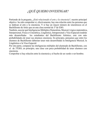 ¿QUÉ QUIERO INVESTIGAR?
Partiendo de la pregunta, ¿Está relacionado el arte y la sinestesia?, nuestro principal
objetivo ha sido comprobar si, efectivamente, hay una relación entre las personas que
se dedican al arte y la sinestesia. Y si hay un mayor número de sinestésicos en el
Bachillerato de Artes que en una clase normal de 3º de ESO.
También, asociar qué Inteligencias Múltiples (Naturalista, Musical, Lógico matemática,
Interpersonal, Física o Cinestética, Lingüística, Intrapersonal y Viso-Espacial) tendrán
más desarrolladas los estudiantes del Bachillerato Artístico, este con más
probabilidades de tener sus alumnos sinestesia. En principio, pensamos que entre los
alumnos de Bachillerato deberían tener más desarrolladas la Inteligencia Musical, la
Lingüística o la Viso-Espacial.
Por otra parte, comparar las inteligencias múltiples del alumnado de Bachillerato, con
el de 3ºESO, en principio, una clase con poca probabilidad de tener alumnos con
sinestesia.
Comprobar si hay relación entre la sinestesia y el hecho de ser zurdo o ser hombre.
 
