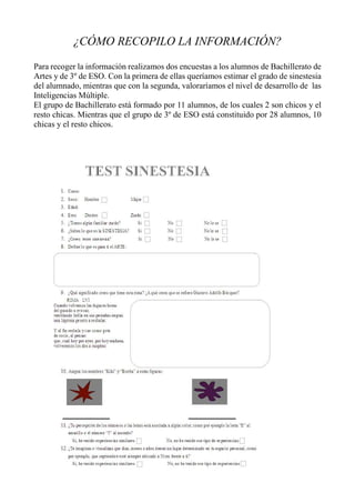 ¿CÓMO RECOPILO LA INFORMACIÓN?
Para recoger la información realizamos dos encuestas a los alumnos de Bachillerato de
Artes y de 3º de ESO. Con la primera de ellas queríamos estimar el grado de sinestesia
del alumnado, mientras que con la segunda, valoraríamos el nivel de desarrollo de las
Inteligencias Múltiple.
El grupo de Bachillerato está formado por 11 alumnos, de los cuales 2 son chicos y el
resto chicas. Mientras que el grupo de 3º de ESO está constituido por 28 alumnos, 10
chicas y el resto chicos.
 
