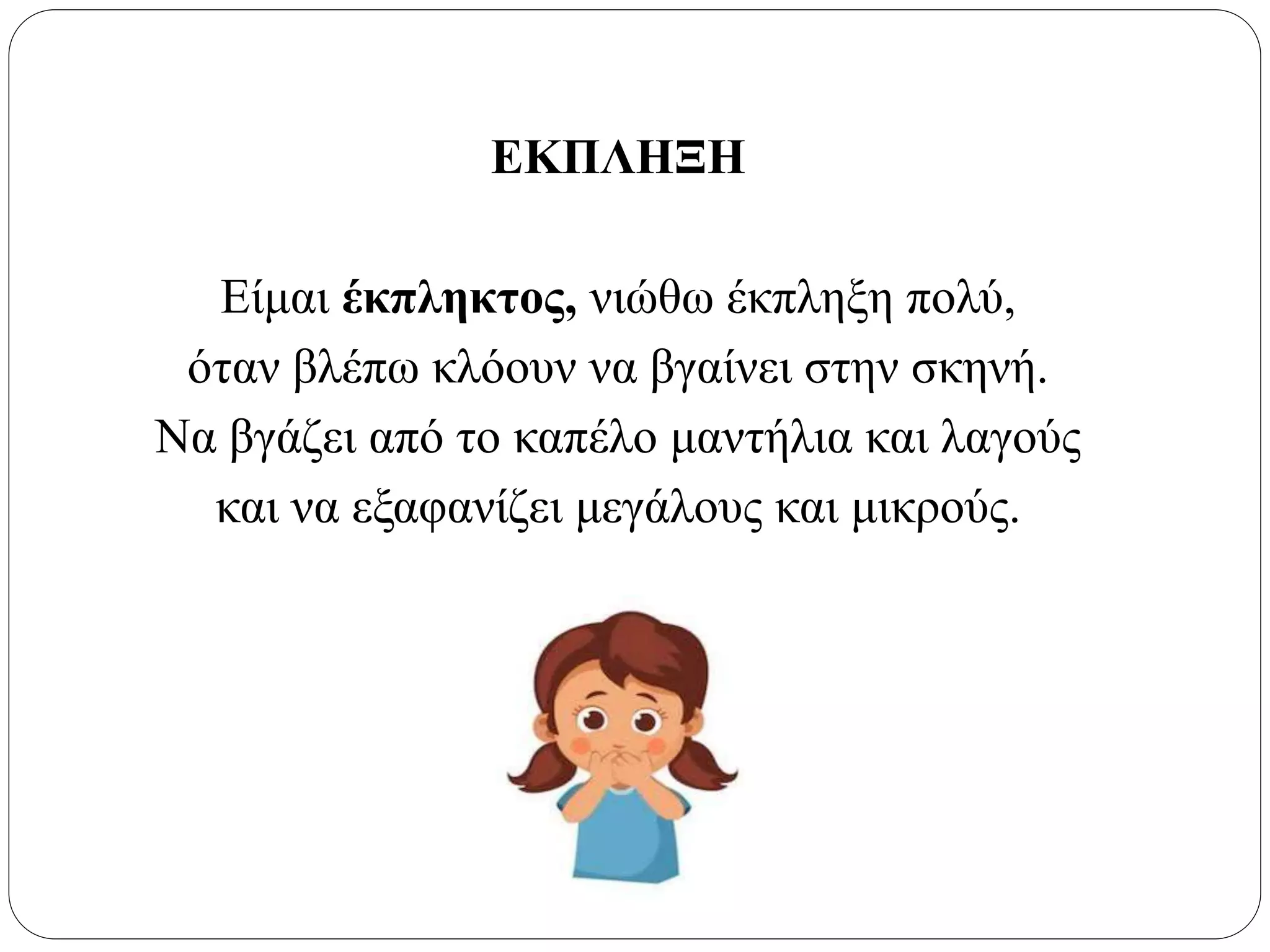 ΕΚΠΛΗΞΗ
Είμαι έκπληκτος, νιώθω έκπληξη πολύ,
όταν βλέπω κλόουν να βγαίνει στην σκηνή.
Να βγάζει από το καπέλο μαντήλια και λαγούς
και να εξαφανίζει μεγάλους και μικρούς.
 