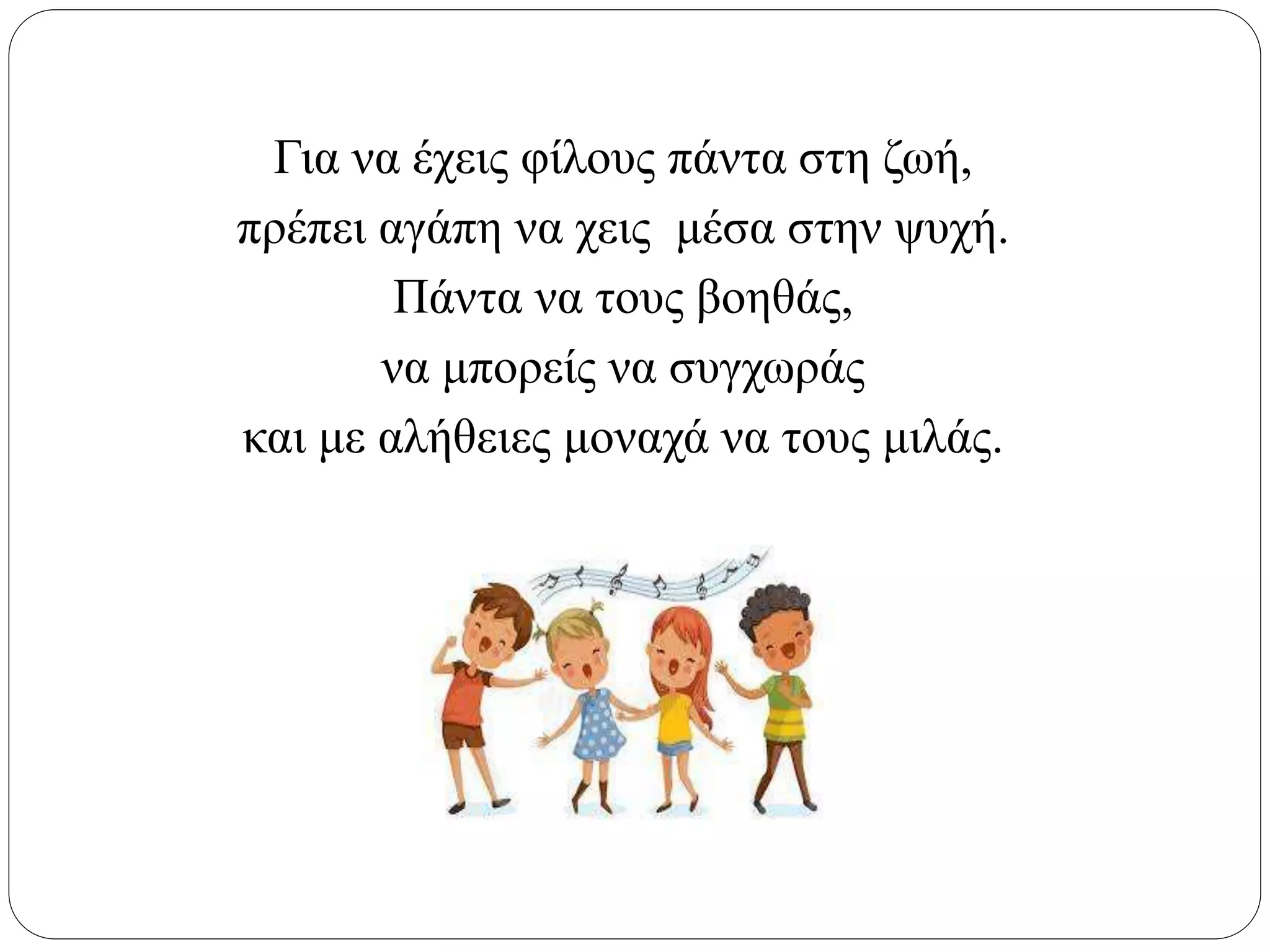 Για να έχεις φίλους πάντα στη ζωή,
πρέπει αγάπη να χεις μέσα στην ψυχή.
Πάντα να τους βοηθάς,
να μπορείς να συγχωράς
και με αλήθειες μοναχά να τους μιλάς.
 
