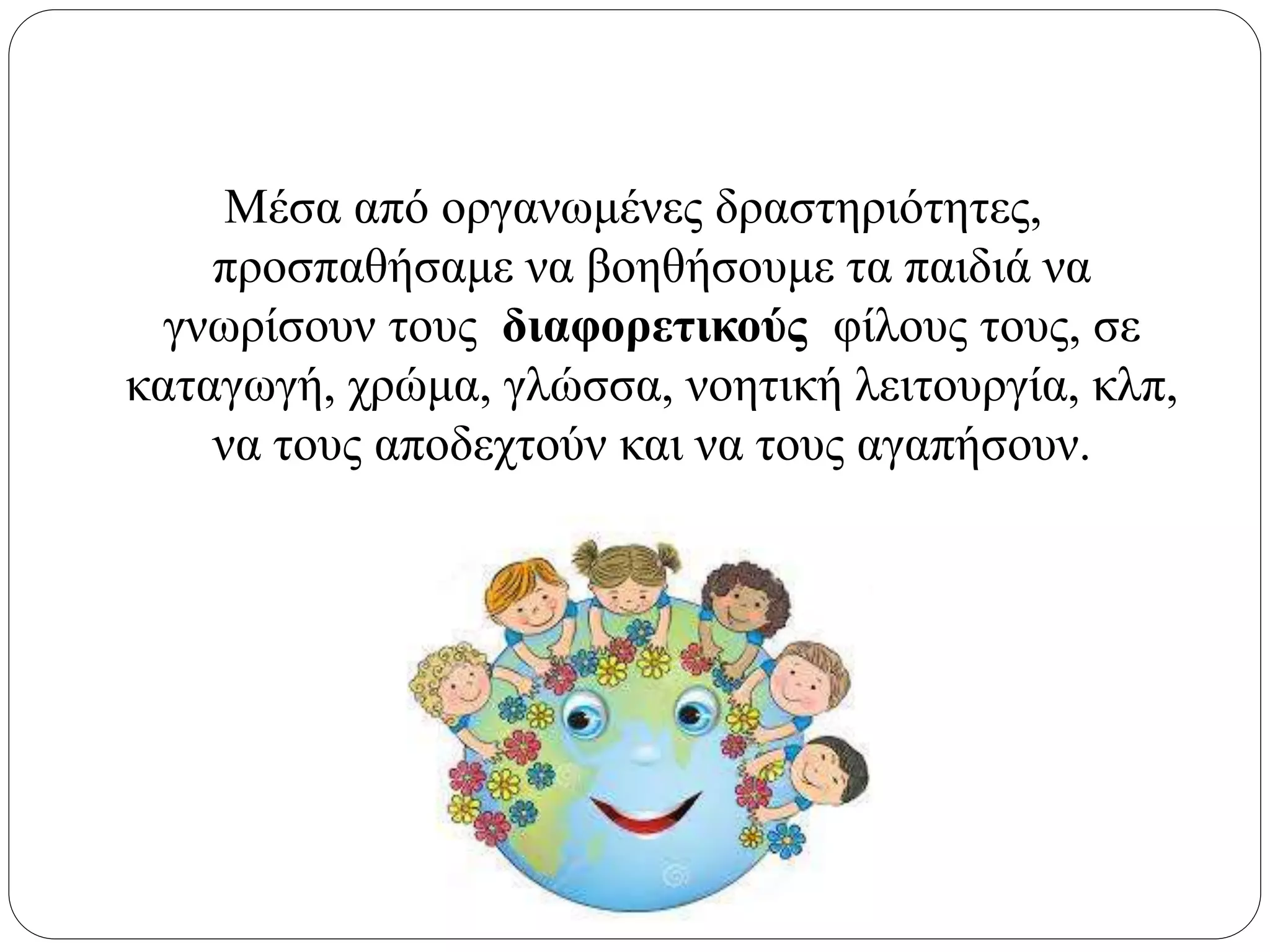 Μέσα από οργανωμένες δραστηριότητες,
προσπαθήσαμε να βοηθήσουμε τα παιδιά να
γνωρίσουν τους διαφορετικούς φίλους τους, σε
καταγωγή, χρώμα, γλώσσα, νοητική λειτουργία, κλπ,
να τους αποδεχτούν και να τους αγαπήσουν.
 