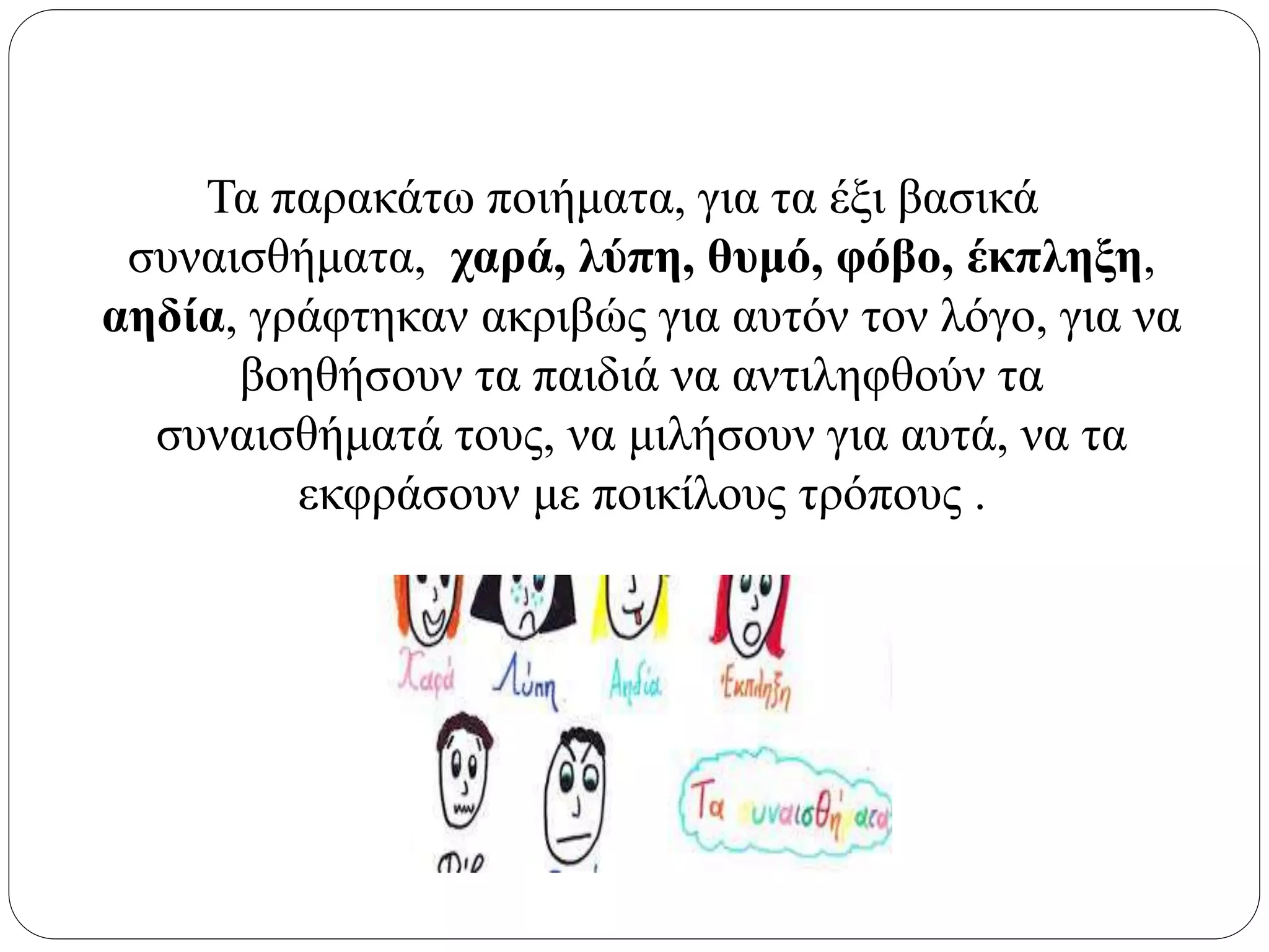 Τα παρακάτω ποιήματα, για τα έξι βασικά
συναισθήματα, χαρά, λύπη, θυμό, φόβο, έκπληξη,
αηδία, γράφτηκαν ακριβώς για αυτόν τον λόγο, για να
βοηθήσουν τα παιδιά να αντιληφθούν τα
συναισθήματά τους, να μιλήσουν για αυτά, να τα
εκφράσουν με ποικίλους τρόπους .
 
