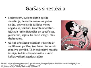 Garšas sinestēzija
• Sinestētiem, kuriem piemīt garšas
sinestēzija, lielākoties nerodas garšas
sajūta, bet viņi sajūt dažādus mēles
apgabalus, tekstūru kā arī temperatūru.
Izjūtas ir ļoti individuālas un specifiskas,
piemēram, sajūta, ko mutē sniegtu olas
dzeltenums.
• Garšas sinestēzija visbiežāk ir saistīta ar
sajūtām un garšām, ko cilvēks pirmo reizi
piedzīvo bērnībā. T.i. Ir ievērojami mazāka
iespēja, ka kāds stimuls varētu izsaukt
kafijas vai karija garšas sajūtu.
Attēls: https://encrypted-tbn0.gstatic.com/images?q=tbn:ANd9GcSM-GKW2gaHjGaf-
lfY_8rAxxuOCjoTLMlgPAuiLvuXjF88EtawEQ
 