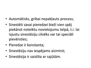 • Automātisks, gribai nepakļauts process;
• Sinestēti savai pieredzei bieži vien spēj
piekārot noteiktu novietojumu telpā, t.i. lai
izjustu sinestēziju cilvēks var tai speciāli
pievērsties;
• Pieredze ir konstanta;
• Sinestēziju nav iespējams aizmirst;
• Sinestēzija ir saistīta ar sajūtām.
 
