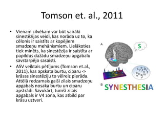 Tomson et. al., 2011
• Vienam cilvēkam var būt vairāki
sinestēzijas veidi, kas norāda uz to, ka
cēlonis ir saistīts ar kopējiem
smadzeņu mehānismiem. Lielākoties
tiek minēts, ka sinestēzija ir saistīta ar
papildus dažādu smadzeņu apgabalu
savstarpējo sasaisti.
• ASV veiktais pētījums (Tomson et.al.,
2011), kas apskata burtu, ciparu ->
krāsas sinestēziju to vēlreiz pierāda.
Attēlā redzamais gaiši zilais smadzeņu
apgabals nosaka burtu un ciparu
apstrādi. Savukārt, tumši zilais
apgabals ir V4 zona, kas atbild par
krāsu uztveri.
 