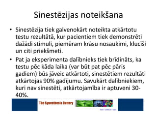 Sinestēzijas noteikšana
• Sinestēzija tiek galvenokārt noteikta atkārtotu
testu rezultātā, kur pacientiem tiek demonstrēti
dažādi stimuli, piemēram krāsu nosaukimi, klucīši
un citi priekšmeti.
• Pat ja eksperimenta dalībnieks tiek brīdināts, ka
testu pēc kāda laika (var būt pat pēc pāris
gadiem) būs jāveic atkārtoti, sinestētiem rezultāti
atkārtojas 90% gadījumu. Savukārt dalībniekiem,
kuri nav sinestēti, atkārtojamība ir aptuveni 30-
40%.
 