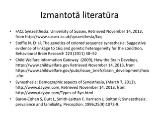 Izmantotā literatūra
• FAQ: Synaesthesia: University of Sussex, Retrieved November 14, 2013,
from http://www.sussex.ac.uk/synaesthesia/faq
• Steffie N. Et al, The genetics of colored sequence synesthesia: Suggestive
evidence of linkage to 16q and genetic heterogeneity for the condition,
Behavioural Brain Research 223 (2011) 48–52
• Child Welfare Information Gateway (2009), How the Brain Develops,
https://www.childwelfare.gov Retrieved November 14, 2013, from
https://www.childwelfare.gov/pubs/issue_briefs/brain_development/how
.cfm
• Synesthesia: Demographic aspects of Synesthesia, (March 7, 2013),
http://www.daysyn.com, Retrieved November 14, 2013, from
http://www.daysyn.com/Types-of-Syn.html
• Baron-Cohen S, Burt L, Smith-Laittan F, Harrison J, Bolton P, Synaesthesia:
prevalence and familiality, Perception. 1996;25(9):1073-9.
 