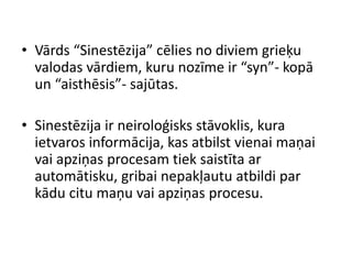 • Vārds “Sinestēzija” cēlies no diviem grieķu
valodas vārdiem, kuru nozīme ir “syn”- kopā
un “aisthēsis”- sajūtas.
• Sinestēzija ir neiroloģisks stāvoklis, kura
ietvaros informācija, kas atbilst vienai maņai
vai apziņas procesam tiek saistīta ar
automātisku, gribai nepakļautu atbildi par
kādu citu maņu vai apziņas procesu.
 