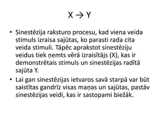X → Y
• Sinestēzija raksturo procesu, kad viena veida
stimuls izraisa sajūtas, ko parasti rada cita
veida stimuli. Tāpēc aprakstot sinestēziju
veidus tiek ņemts vērā izraisītājs (X), kas ir
demonstrētais stimuls un sinestēzijas radītā
sajūta Y.
• Lai gan sinestēzijas ietvaros savā starpā var būt
saistītas gandrīz visas maņas un sajūtas, pastāv
sinestēzijas veidi, kas ir sastopami biežāk.
 