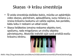 Skaņas → krāsu sinestēzija
• Šī veida sinestēzija dažādas balsis, mūzika un apkārtējās
vides skaņas, piemēram, aplaudēšana, suņu riešana u.c.
izraisa krāsainu laukumu un salūta sajūtas, kas parādās,
kādu laiku ir redzami un atkal izzūd;
• Skaņa lielākoties izmaina redzamo objektu toni,
spožumu, rada mirgošanos un virzītu objekta
pārvietojumu. Atsevišķi indivīdi izjūt savā priekšā esošu
krāsainu ekrānu.
Attēls: http://img.photobucket.com/albums/v518/cutewheniscream9/LJ/PianoColorSmall.jpg
 