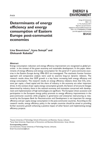Article
Determinants of energy
efficiency and energy
consumption of Eastern
Europe post-communist
economies
Lina Sineviciene1
, Iryna Sotnyk2
and
Oleksandr Kubatko2
Abstract
Energy consumption reduction and energy efficiency improvement are recognized as global pri-
orities in the context of the green economy and sustainable development. In this paper, deter-
minants of energy efficiency and energy consumption for the panel of 11 post-communist coun-
tries in the Eastern Europe during 1996–2013 are investigated. The stochastic frontier function
approach and comparative analysis were used to examine long-run dynamic relations. The
research results show that GDP growth is a key factor increasing both energy efficiency and
energy consumption. The research results on energy efficiency relations show that CO2 emis-
sions per capita, a fixed capital and the share of industry in the economy are other important
drives. In the context of per capita energy consumption growth, the factors of structural changes
determined by industry share in the national economy and innovation concerned with develop-
ment and implementation of high technologies are significant. The European Union accession and
participation in the European energy policy promote to energy efficiency improvements in the
post-communist countries while progress in governance and enterprise restructuring as mea-
sured by the European Bank for Reconstruction and Development is not important for energy
efficiency and per capita energy consumption in the post-communist countries. According to the
research results, energy efficiency policy in the sample countries should be aimed at providing
further economic growth enhancing a positive impact of other factors and implementing energy
efficiency projects.
1
Kaunas University of Technology, School of Economics and Business, Kaunas, Lithuania
2
Sumy State University, Department of Economics and Business-Administration, Sumy, Ukraine
Corresponding author:
Lina Sineviciene, Kaunas University of Technology, Kaunas, Lithuania.
Email: lina.sineviciene@ktu.lt
Energy & Environment
0(0) 1–15
! The Author(s) 2017
Reprints and permissions:
sagepub.co.uk/journalsPermissions.nav
DOI: 10.1177/0958305X17734386
journals.sagepub.com/home/eae
 