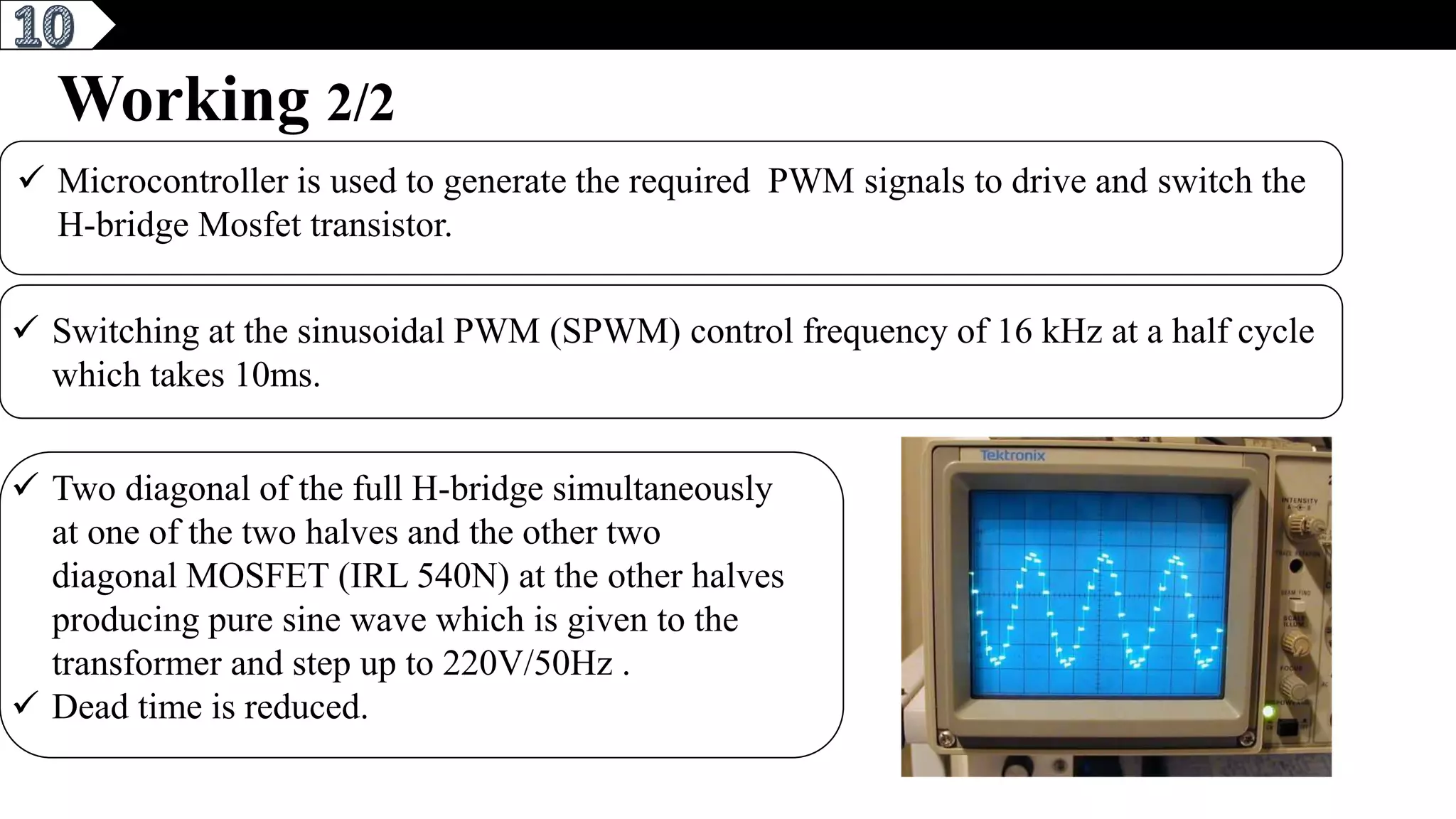 6
Working 2/2
 Microcontroller is used to generate the required PWM signals to drive and switch the
H-bridge Mosfet transistor.
 Switching at the sinusoidal PWM (SPWM) control frequency of 16 kHz at a half cycle
which takes 10ms.
 Two diagonal of the full H-bridge simultaneously
at one of the two halves and the other two
diagonal MOSFET (IRL 540N) at the other halves
producing pure sine wave which is given to the
transformer and step up to 220V/50Hz .
 Dead time is reduced.
 