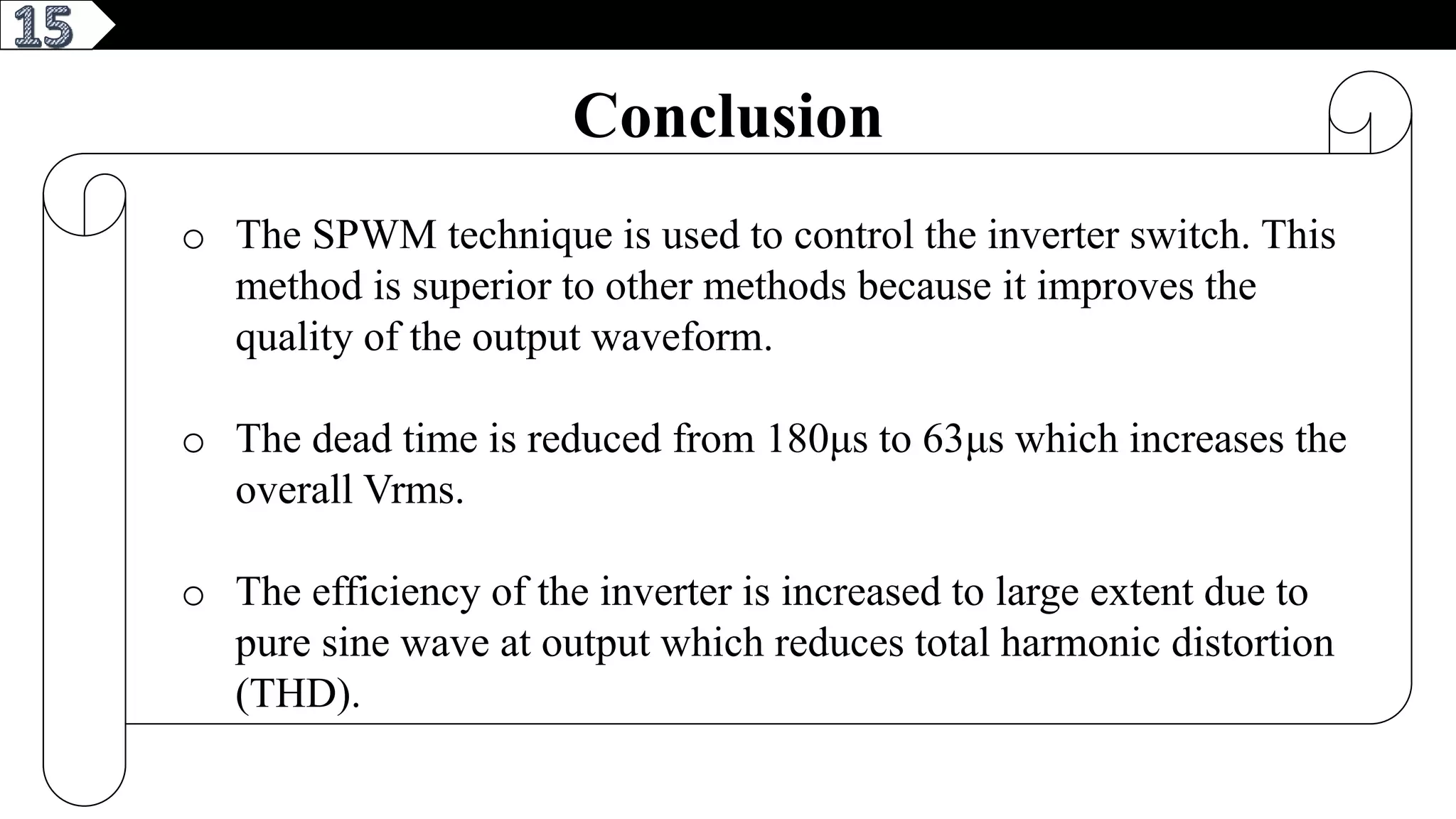 3
Conclusion
o The SPWM technique is used to control the inverter switch. This
method is superior to other methods because it improves the
quality of the output waveform.
o The dead time is reduced from 180μs to 63μs which increases the
overall Vrms.
o The efficiency of the inverter is increased to large extent due to
pure sine wave at output which reduces total harmonic distortion
(THD).
 