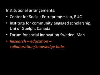 Institutional arrangements:
• Center for Socialt Entreprenørskap, RUC
• Institute for community engaged scholarship,
Uni of Guelph, Canada
• Forum for social innovation Sweden, Mah
• Research – education –
collaboration/knowledge hubs
 