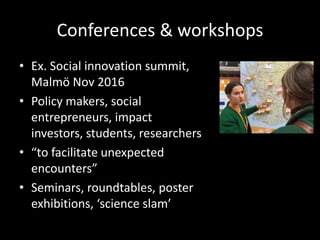 Conferences & workshops
• Ex. Social innovation summit,
Malmö Nov 2016
• Policy makers, social
entrepreneurs, impact
investors, students, researchers
• “to facilitate unexpected
encounters”
• Seminars, roundtables, poster
exhibitions, ‘science slam’
 
