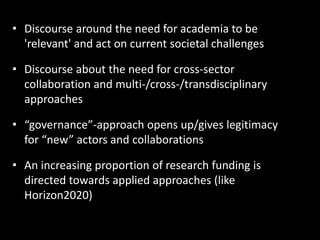 • Discourse around the need for academia to be
'relevant' and act on current societal challenges
• Discourse about the need for cross-sector
collaboration and multi-/cross-/transdisciplinary
approaches
• “governance”-approach opens up/gives legitimacy
for “new” actors and collaborations
• An increasing proportion of research funding is
directed towards applied approaches (like
Horizon2020)
 