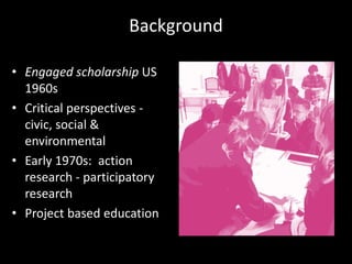 Background
• Engaged scholarship US
1960s
• Critical perspectives -
civic, social &
environmental
• Early 1970s: action
research - participatory
research
• Project based education
 