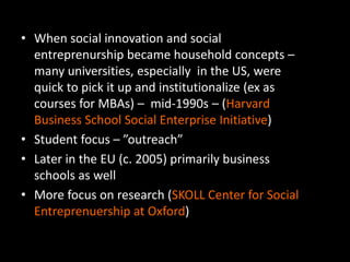 • When social innovation and social
entreprenurship became household concepts –
many universities, especially in the US, were
quick to pick it up and institutionalize (ex as
courses for MBAs) – mid-1990s – (Harvard
Business School Social Enterprise Initiative)
• Student focus – ”outreach”
• Later in the EU (c. 2005) primarily business
schools as well
• More focus on research (SKOLL Center for Social
Entreprenuership at Oxford)
 