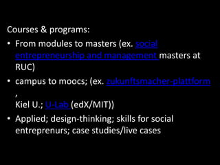 Courses & programs:
• From modules to masters (ex. social
entrepreneurship and management masters at
RUC)
• campus to moocs; (ex. zukunftsmacher-plattform
,
Kiel U.; U-Lab (edX/MIT))
• Applied; design-thinking; skills for social
entreprenurs; case studies/live cases
 