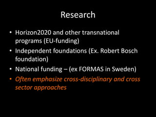 Research
• Horizon2020 and other transnational
programs (EU-funding)
• Independent foundations (Ex. Robert Bosch
foundation)
• National funding – (ex FORMAS in Sweden)
• Often emphasize cross-disciplinary and cross
sector approaches
 