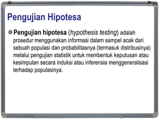 Pengujian Hipotesa
Pengujian hipotesa (hypothesis testing) adalah
prosedur menggunakan informasi dalam sampel acak dari
sebuah populasi dan probabilitasnya (termasuk distribusinya)
melalui pengujian statistik untuk membentuk keputusan atau
kesimpulan secara induksi atau inferensia menggeneralisasi
terhadap populasinya.
20
 