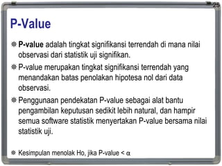 P-Value
P-value adalah tingkat signifikansi terrendah di mana nilai
observasi dari statistik uji signifikan.
P-value merupakan tingkat signifikansi terrendah yang
menandakan batas penolakan hipotesa nol dari data
observasi.
Penggunaan pendekatan P-value sebagai alat bantu
pengambilan keputusan sedikit lebih natural, dan hampir
semua software statistik menyertakan P-value bersama nilai
statistik uji.
 Kesimpulan menolak Ho, jika P-value < α
25
 