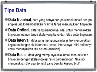 Tipe Data
Data Nominal, data yang hanya berupa simbol (meski berupa
angka) untuk membedakan nilainya tanpa menunjukkan tingkatan
Data Ordinal, data yang mempunyai nilai untuk menunjukkan
tingkatan, namun tanpa skala yang baku dan jelas antar tingkatan.
Data Interval, data yang mempunyai nilai untuk menunjukkan
tingkatan dengan skala tertentu sesuai intervalnya. Nilai nol hanya
untuk menunjukkan titik acuan (baseline).
Data Rasio, data yang mempunyai nilai untuk menunjukkan
tingkatan dengan skala indikasi rasio perbandingan. Nilai nol
menunjukkan titik asal (origin) yang bernilai kosong (null).
6
 