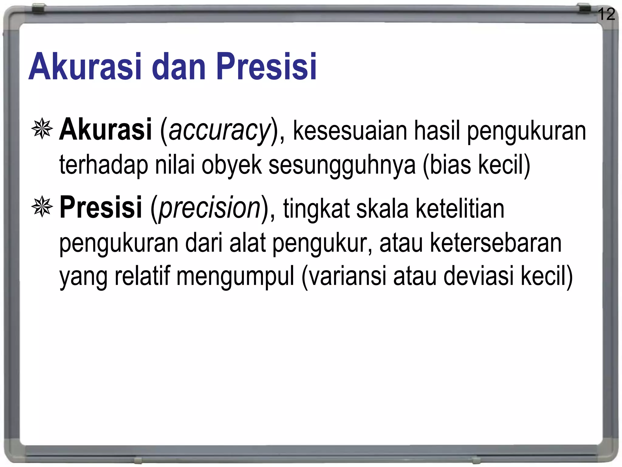 Akurasi dan Presisi
Akurasi (accuracy), kesesuaian hasil pengukuran
terhadap nilai obyek sesungguhnya (bias kecil)
Presisi (precision), tingkat skala ketelitian
pengukuran dari alat pengukur, atau ketersebaran
yang relatif mengumpul (variansi atau deviasi kecil)
12
 