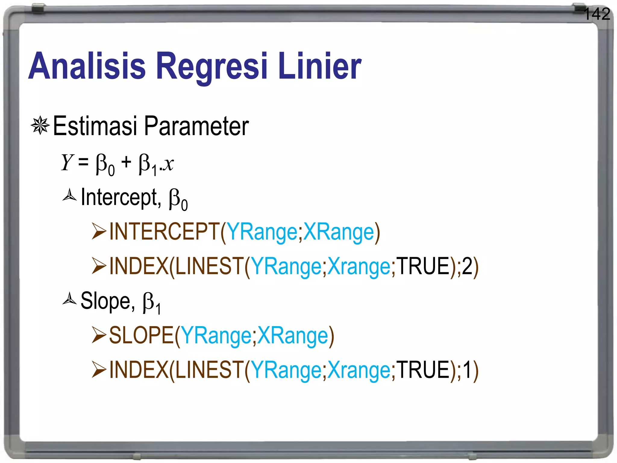 142
Analisis Regresi Linier
Estimasi Parameter
Y = 0 + 1.x
Intercept, 0
INTERCEPT(YRange;XRange)
INDEX(LINEST(YRange;Xrange;TRUE);2)
Slope, 1
SLOPE(YRange;XRange)
INDEX(LINEST(YRange;Xrange;TRUE);1)
 