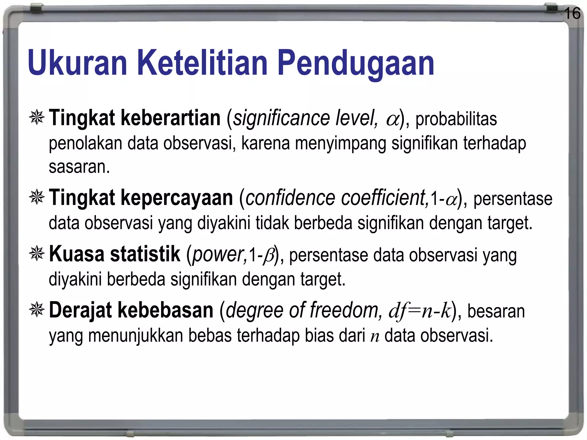 Ukuran Ketelitian Pendugaan
Tingkat keberartian (significance level, ), probabilitas
penolakan data observasi, karena menyimpang signifikan terhadap
sasaran.
Tingkat kepercayaan (confidence coefficient,1-), persentase
data observasi yang diyakini tidak berbeda signifikan dengan target.
Kuasa statistik (power,1-), persentase data observasi yang
diyakini berbeda signifikan dengan target.
Derajat kebebasan (degree of freedom, df=n-k), besaran
yang menunjukkan bebas terhadap bias dari n data observasi.
16
 