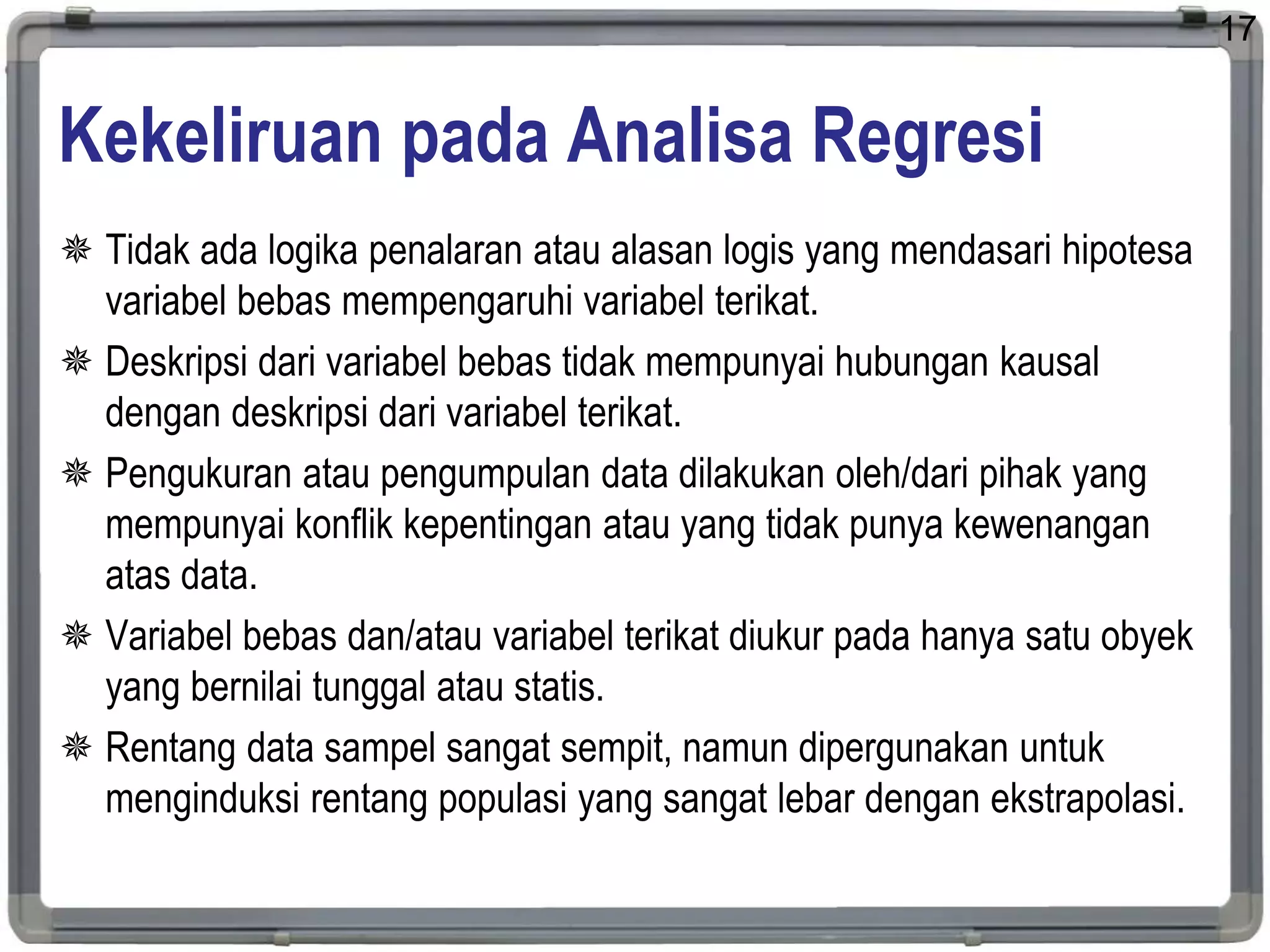 Kekeliruan pada Analisa Regresi
 Tidak ada logika penalaran atau alasan logis yang mendasari hipotesa
variabel bebas mempengaruhi variabel terikat.
 Deskripsi dari variabel bebas tidak mempunyai hubungan kausal
dengan deskripsi dari variabel terikat.
 Pengukuran atau pengumpulan data dilakukan oleh/dari pihak yang
mempunyai konflik kepentingan atau yang tidak punya kewenangan
atas data.
 Variabel bebas dan/atau variabel terikat diukur pada hanya satu obyek
yang bernilai tunggal atau statis.
 Rentang data sampel sangat sempit, namun dipergunakan untuk
menginduksi rentang populasi yang sangat lebar dengan ekstrapolasi.
17
 