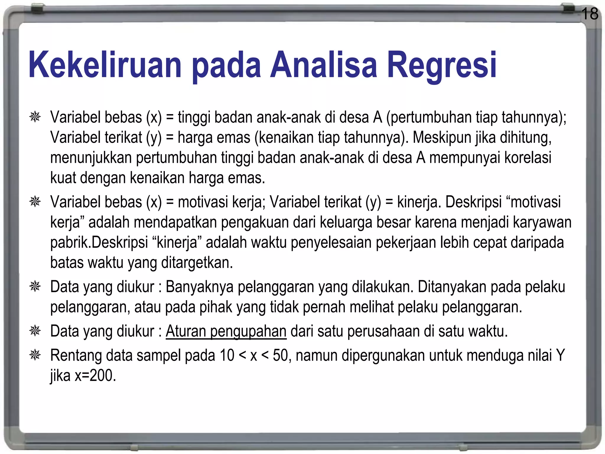 Kekeliruan pada Analisa Regresi
 Variabel bebas (x) = tinggi badan anak-anak di desa A (pertumbuhan tiap tahunnya);
Variabel terikat (y) = harga emas (kenaikan tiap tahunnya). Meskipun jika dihitung,
menunjukkan pertumbuhan tinggi badan anak-anak di desa A mempunyai korelasi
kuat dengan kenaikan harga emas.
 Variabel bebas (x) = motivasi kerja; Variabel terikat (y) = kinerja. Deskripsi “motivasi
kerja” adalah mendapatkan pengakuan dari keluarga besar karena menjadi karyawan
pabrik.Deskripsi “kinerja” adalah waktu penyelesaian pekerjaan lebih cepat daripada
batas waktu yang ditargetkan.
 Data yang diukur : Banyaknya pelanggaran yang dilakukan. Ditanyakan pada pelaku
pelanggaran, atau pada pihak yang tidak pernah melihat pelaku pelanggaran.
 Data yang diukur : Aturan pengupahan dari satu perusahaan di satu waktu.
 Rentang data sampel pada 10 < x < 50, namun dipergunakan untuk menduga nilai Y
jika x=200.
18
 