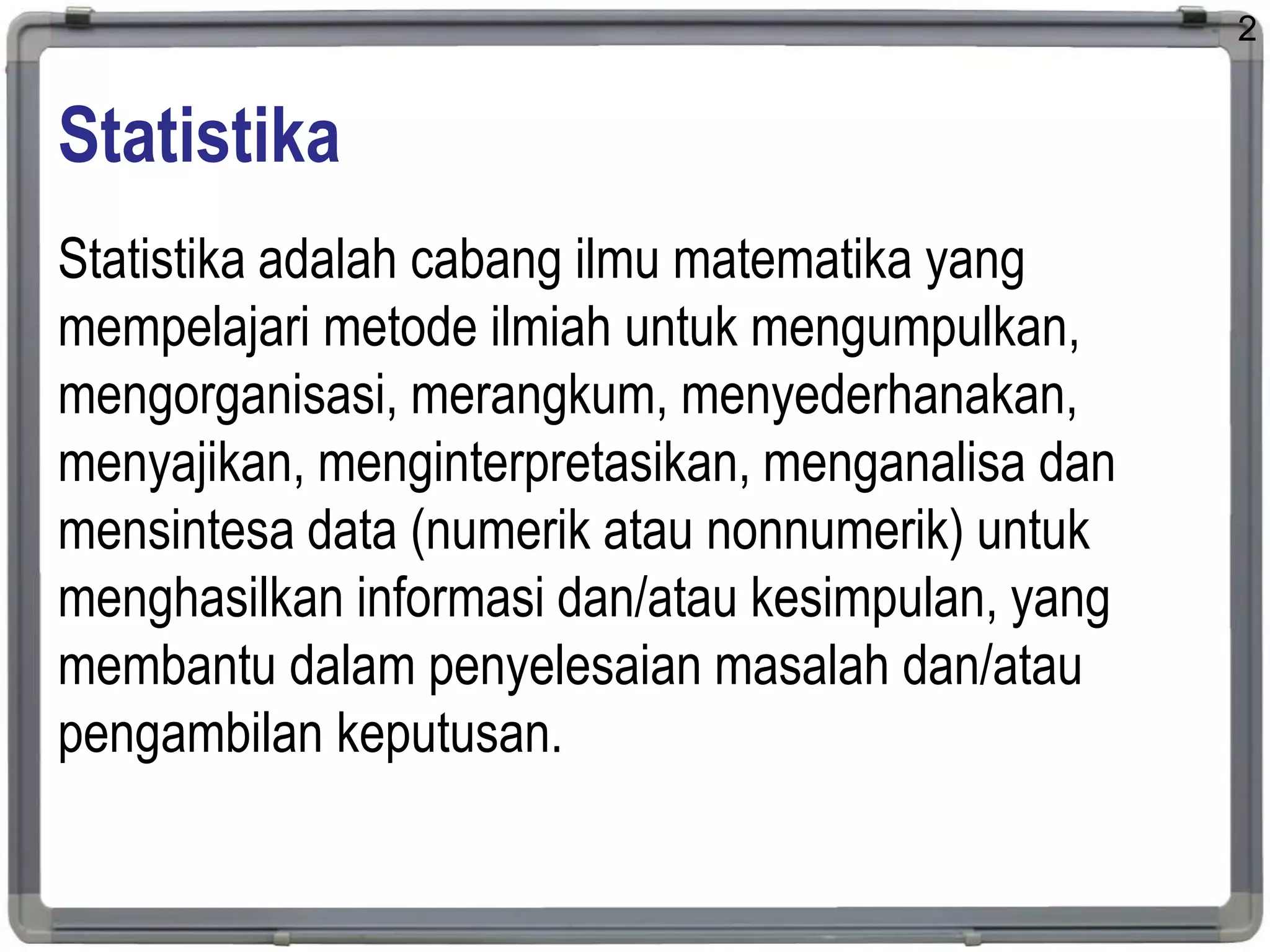 Statistika
Statistika adalah cabang ilmu matematika yang
mempelajari metode ilmiah untuk mengumpulkan,
mengorganisasi, merangkum, menyederhanakan,
menyajikan, menginterpretasikan, menganalisa dan
mensintesa data (numerik atau nonnumerik) untuk
menghasilkan informasi dan/atau kesimpulan, yang
membantu dalam penyelesaian masalah dan/atau
pengambilan keputusan.
2
 