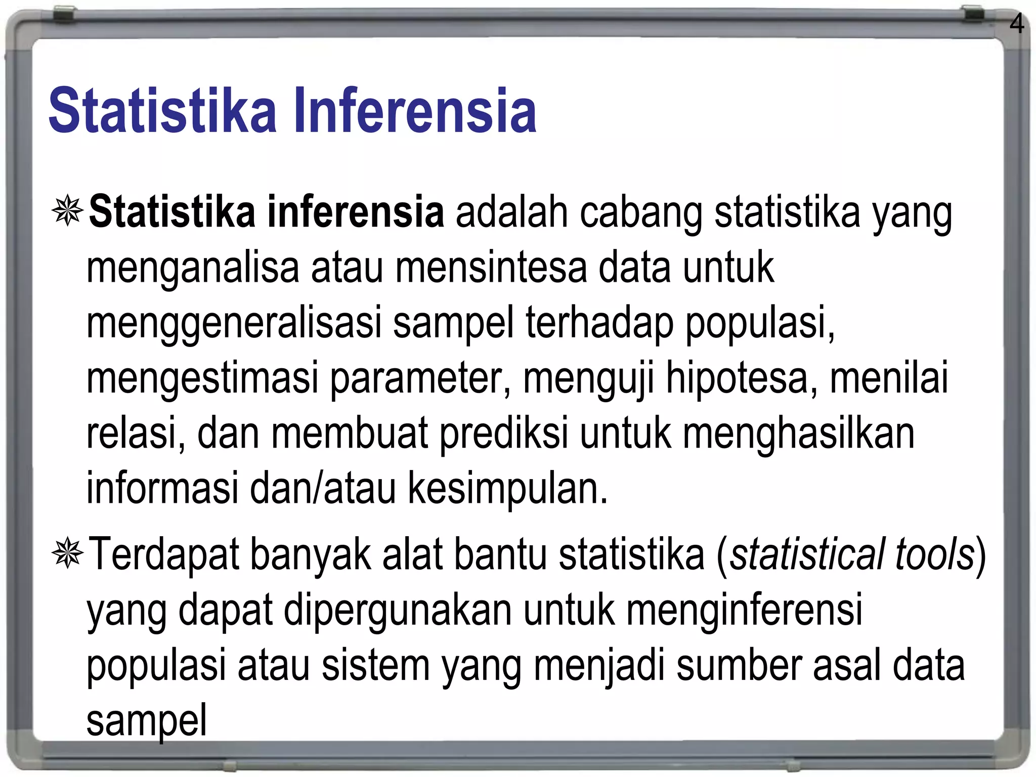 Statistika Inferensia
Statistika inferensia adalah cabang statistika yang
menganalisa atau mensintesa data untuk
menggeneralisasi sampel terhadap populasi,
mengestimasi parameter, menguji hipotesa, menilai
relasi, dan membuat prediksi untuk menghasilkan
informasi dan/atau kesimpulan.
Terdapat banyak alat bantu statistika (statistical tools)
yang dapat dipergunakan untuk menginferensi
populasi atau sistem yang menjadi sumber asal data
sampel
4
 