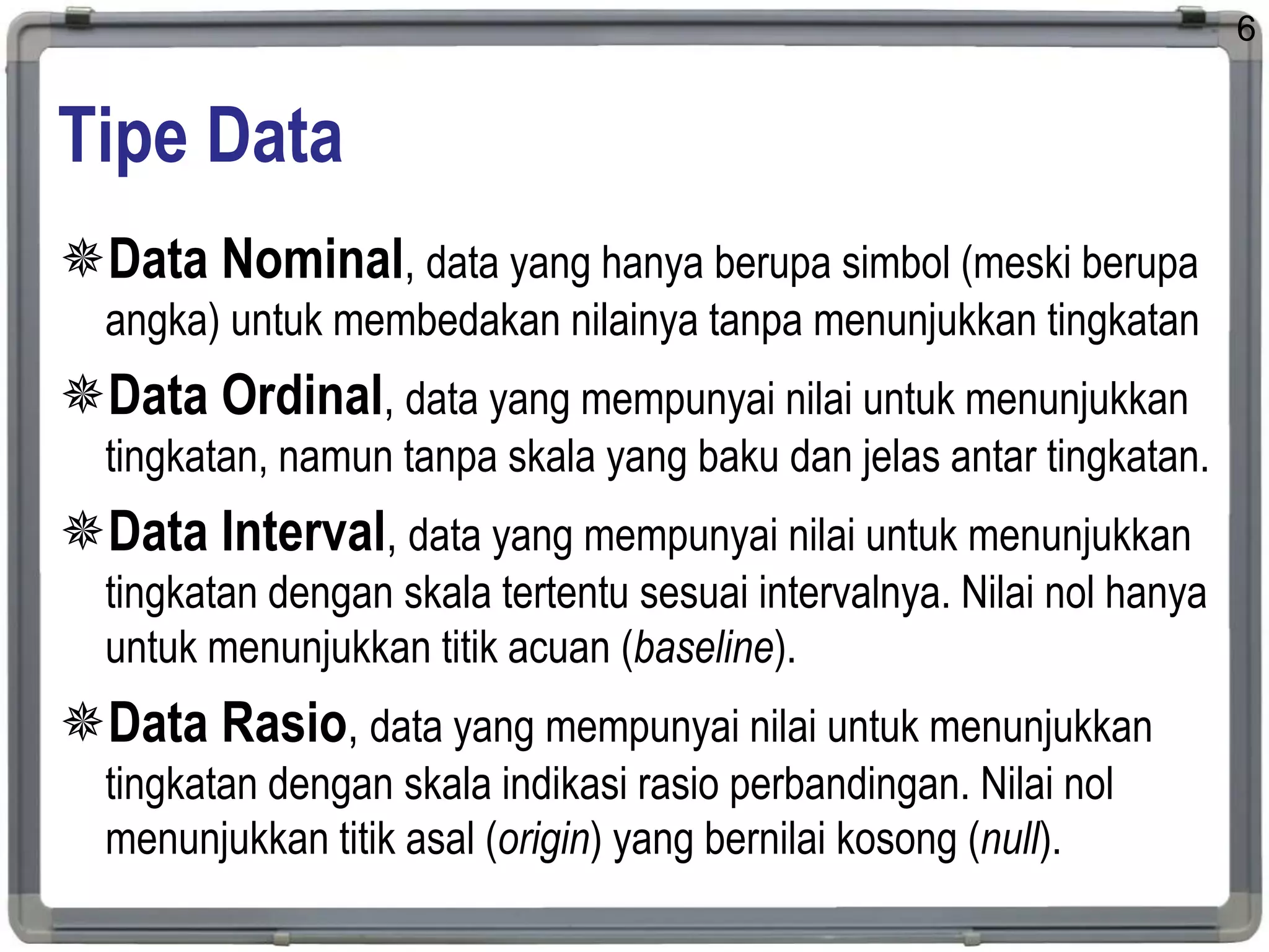 Tipe Data
Data Nominal, data yang hanya berupa simbol (meski berupa
angka) untuk membedakan nilainya tanpa menunjukkan tingkatan
Data Ordinal, data yang mempunyai nilai untuk menunjukkan
tingkatan, namun tanpa skala yang baku dan jelas antar tingkatan.
Data Interval, data yang mempunyai nilai untuk menunjukkan
tingkatan dengan skala tertentu sesuai intervalnya. Nilai nol hanya
untuk menunjukkan titik acuan (baseline).
Data Rasio, data yang mempunyai nilai untuk menunjukkan
tingkatan dengan skala indikasi rasio perbandingan. Nilai nol
menunjukkan titik asal (origin) yang bernilai kosong (null).
6
 