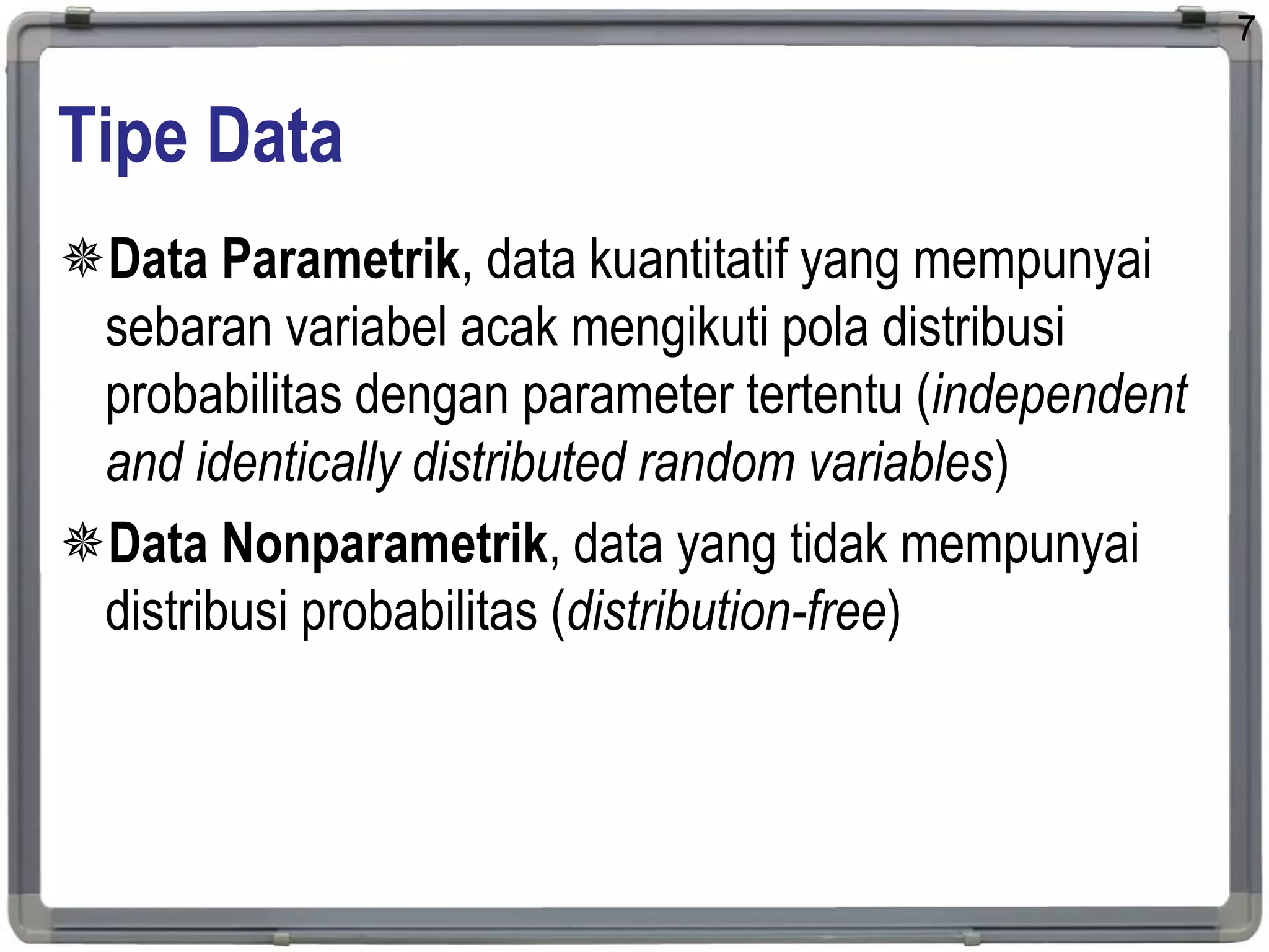 Tipe Data
Data Parametrik, data kuantitatif yang mempunyai
sebaran variabel acak mengikuti pola distribusi
probabilitas dengan parameter tertentu (independent
and identically distributed random variables)
Data Nonparametrik, data yang tidak mempunyai
distribusi probabilitas (distribution-free)
7
 
