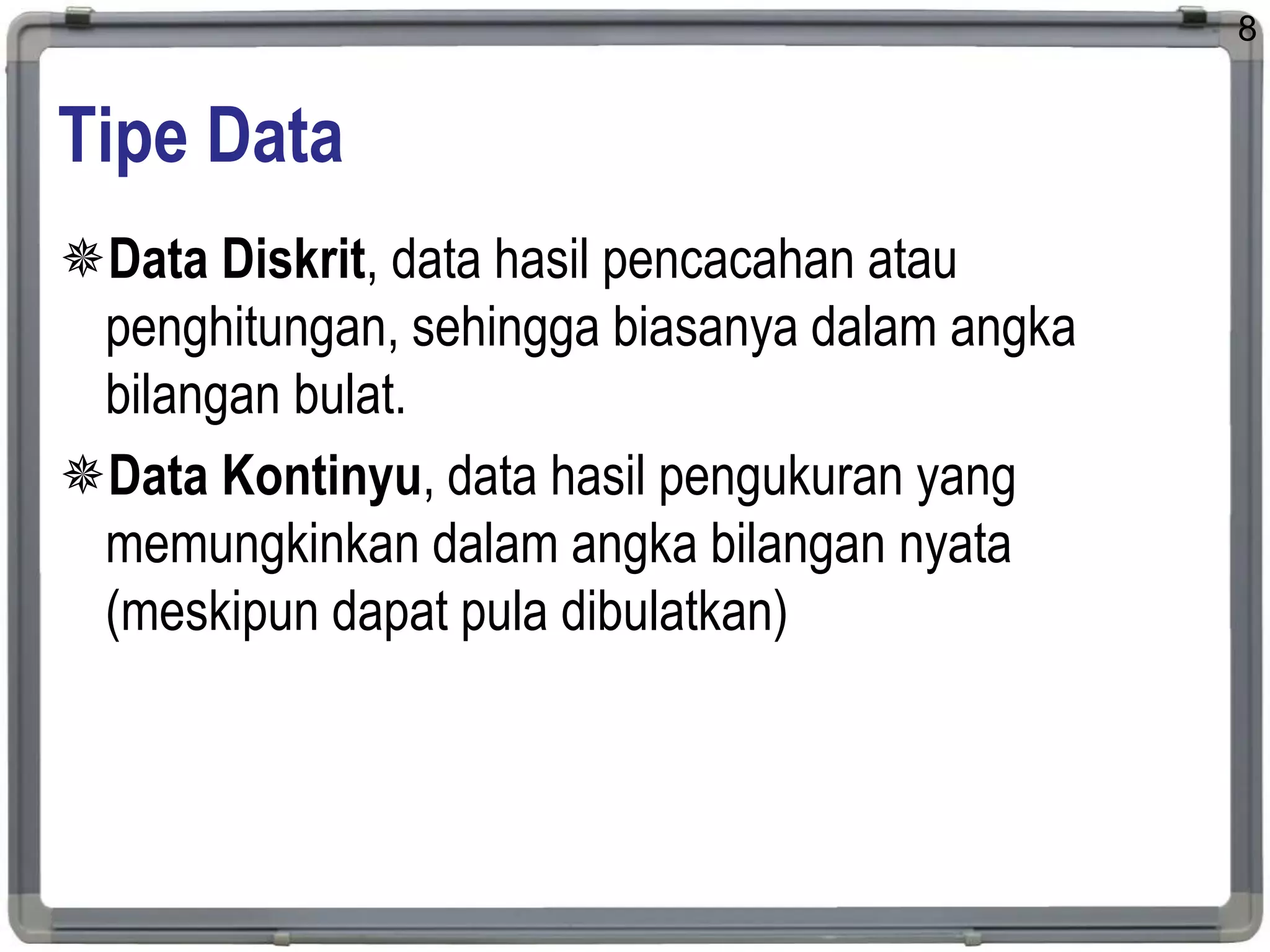Tipe Data
Data Diskrit, data hasil pencacahan atau
penghitungan, sehingga biasanya dalam angka
bilangan bulat.
Data Kontinyu, data hasil pengukuran yang
memungkinkan dalam angka bilangan nyata
(meskipun dapat pula dibulatkan)
8
 