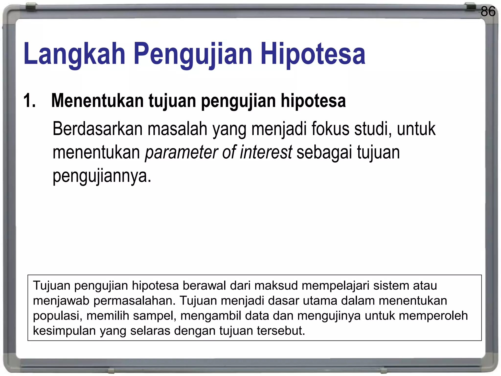 Langkah Pengujian Hipotesa
1. Menentukan tujuan pengujian hipotesa
Berdasarkan masalah yang menjadi fokus studi, untuk
menentukan parameter of interest sebagai tujuan
pengujiannya.
86
Tujuan pengujian hipotesa berawal dari maksud mempelajari sistem atau
menjawab permasalahan. Tujuan menjadi dasar utama dalam menentukan
populasi, memilih sampel, mengambil data dan mengujinya untuk memperoleh
kesimpulan yang selaras dengan tujuan tersebut.
 