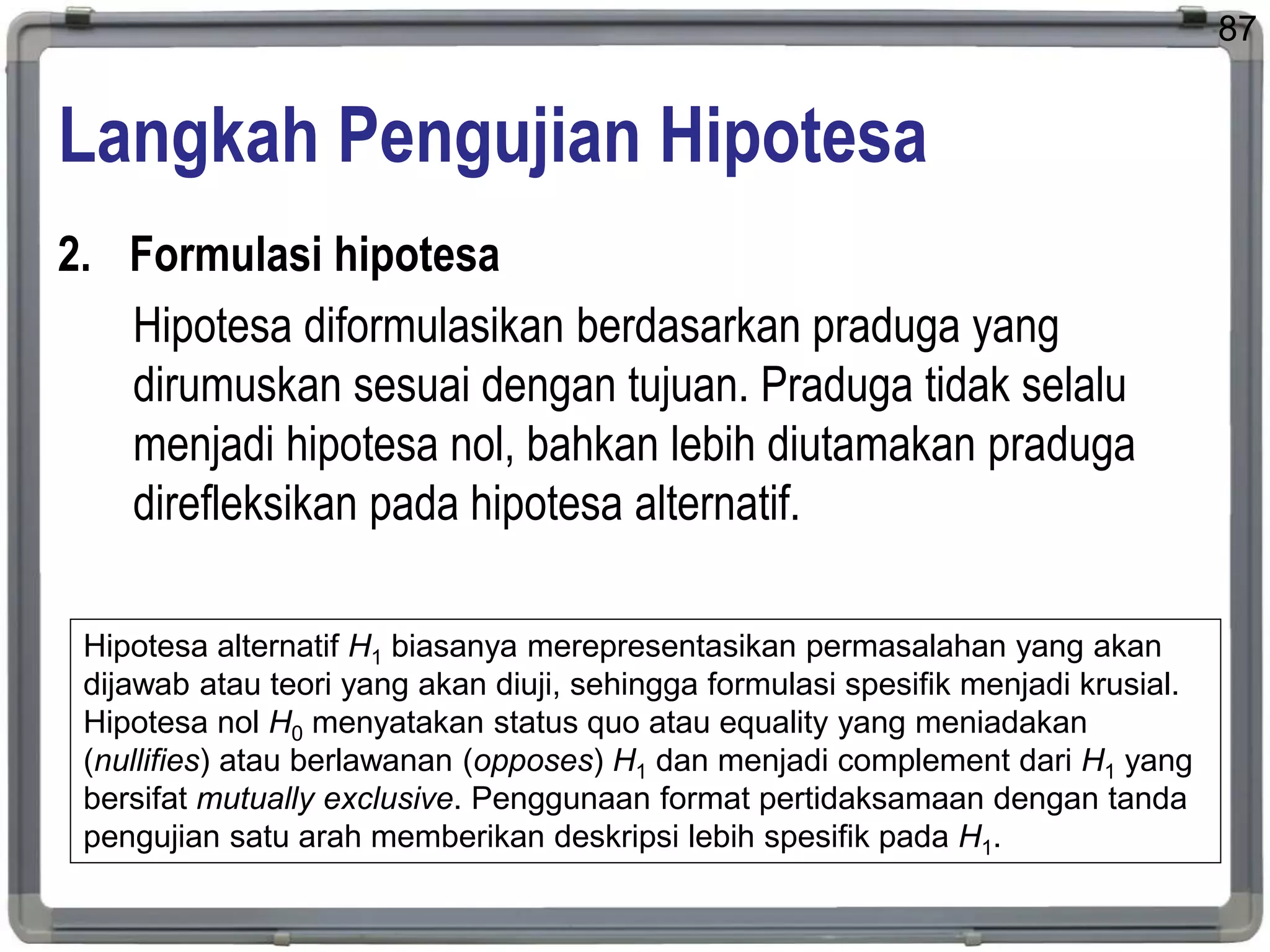 Langkah Pengujian Hipotesa
2. Formulasi hipotesa
Hipotesa diformulasikan berdasarkan praduga yang
dirumuskan sesuai dengan tujuan. Praduga tidak selalu
menjadi hipotesa nol, bahkan lebih diutamakan praduga
direfleksikan pada hipotesa alternatif.
87
Hipotesa alternatif H1 biasanya merepresentasikan permasalahan yang akan
dijawab atau teori yang akan diuji, sehingga formulasi spesifik menjadi krusial.
Hipotesa nol H0 menyatakan status quo atau equality yang meniadakan
(nullifies) atau berlawanan (opposes) H1 dan menjadi complement dari H1 yang
bersifat mutually exclusive. Penggunaan format pertidaksamaan dengan tanda
pengujian satu arah memberikan deskripsi lebih spesifik pada H1.
 