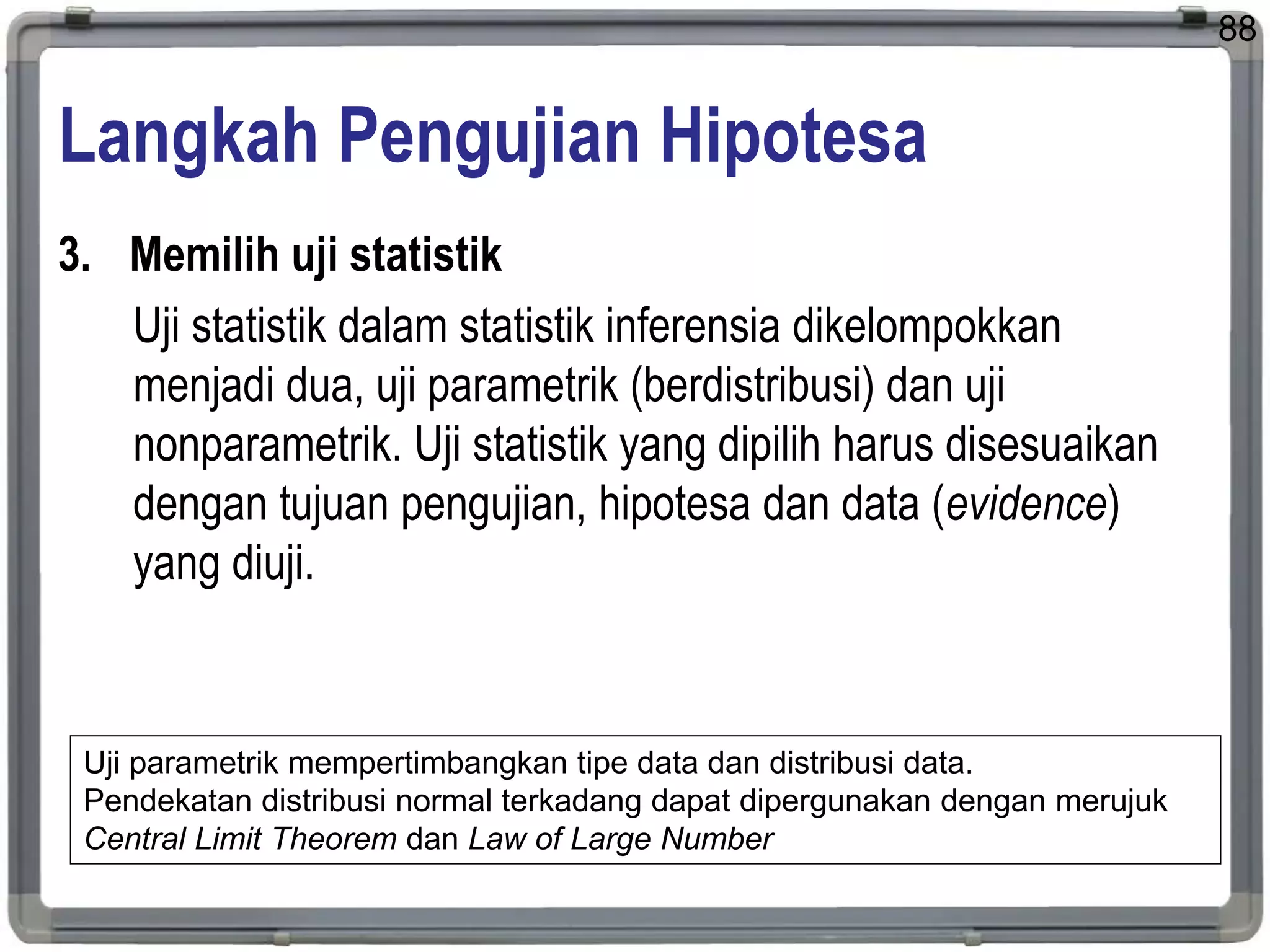 Langkah Pengujian Hipotesa
3. Memilih uji statistik
Uji statistik dalam statistik inferensia dikelompokkan
menjadi dua, uji parametrik (berdistribusi) dan uji
nonparametrik. Uji statistik yang dipilih harus disesuaikan
dengan tujuan pengujian, hipotesa dan data (evidence)
yang diuji.
88
Uji parametrik mempertimbangkan tipe data dan distribusi data.
Pendekatan distribusi normal terkadang dapat dipergunakan dengan merujuk
Central Limit Theorem dan Law of Large Number
 