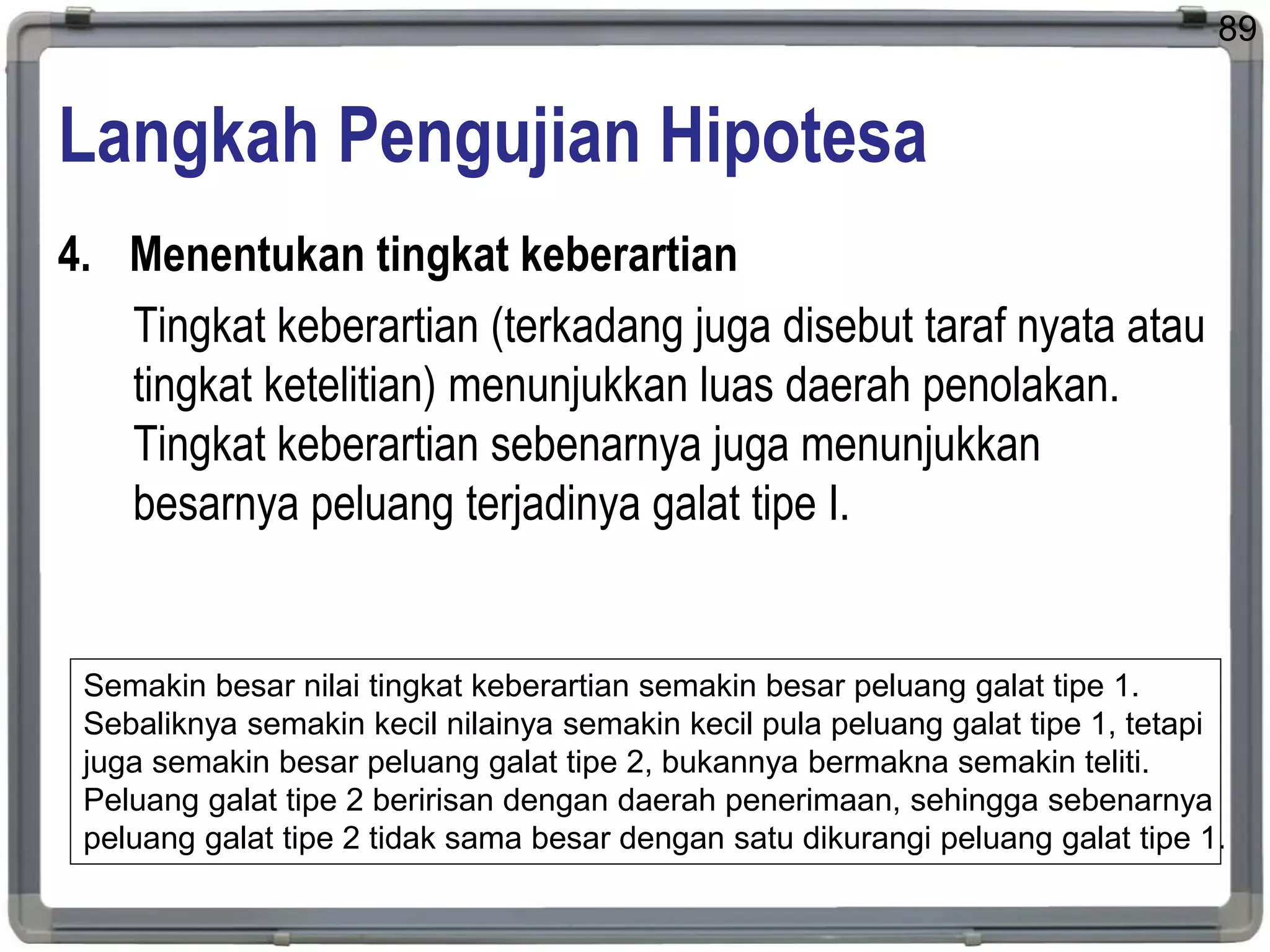 Langkah Pengujian Hipotesa
4. Menentukan tingkat keberartian
Tingkat keberartian (terkadang juga disebut taraf nyata atau
tingkat ketelitian) menunjukkan luas daerah penolakan.
Tingkat keberartian sebenarnya juga menunjukkan
besarnya peluang terjadinya galat tipe I.
89
Semakin besar nilai tingkat keberartian semakin besar peluang galat tipe 1.
Sebaliknya semakin kecil nilainya semakin kecil pula peluang galat tipe 1, tetapi
juga semakin besar peluang galat tipe 2, bukannya bermakna semakin teliti.
Peluang galat tipe 2 beririsan dengan daerah penerimaan, sehingga sebenarnya
peluang galat tipe 2 tidak sama besar dengan satu dikurangi peluang galat tipe 1.
 