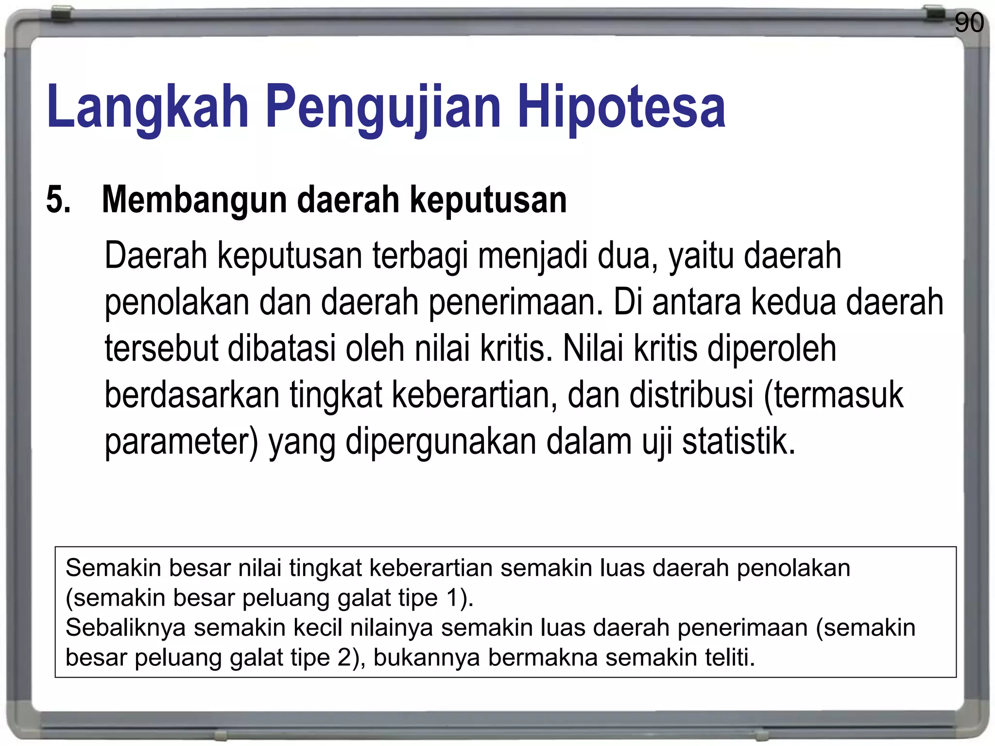 Langkah Pengujian Hipotesa
5. Membangun daerah keputusan
Daerah keputusan terbagi menjadi dua, yaitu daerah
penolakan dan daerah penerimaan. Di antara kedua daerah
tersebut dibatasi oleh nilai kritis. Nilai kritis diperoleh
berdasarkan tingkat keberartian, dan distribusi (termasuk
parameter) yang dipergunakan dalam uji statistik.
90
Semakin besar nilai tingkat keberartian semakin luas daerah penolakan
(semakin besar peluang galat tipe 1).
Sebaliknya semakin kecil nilainya semakin luas daerah penerimaan (semakin
besar peluang galat tipe 2), bukannya bermakna semakin teliti.
 