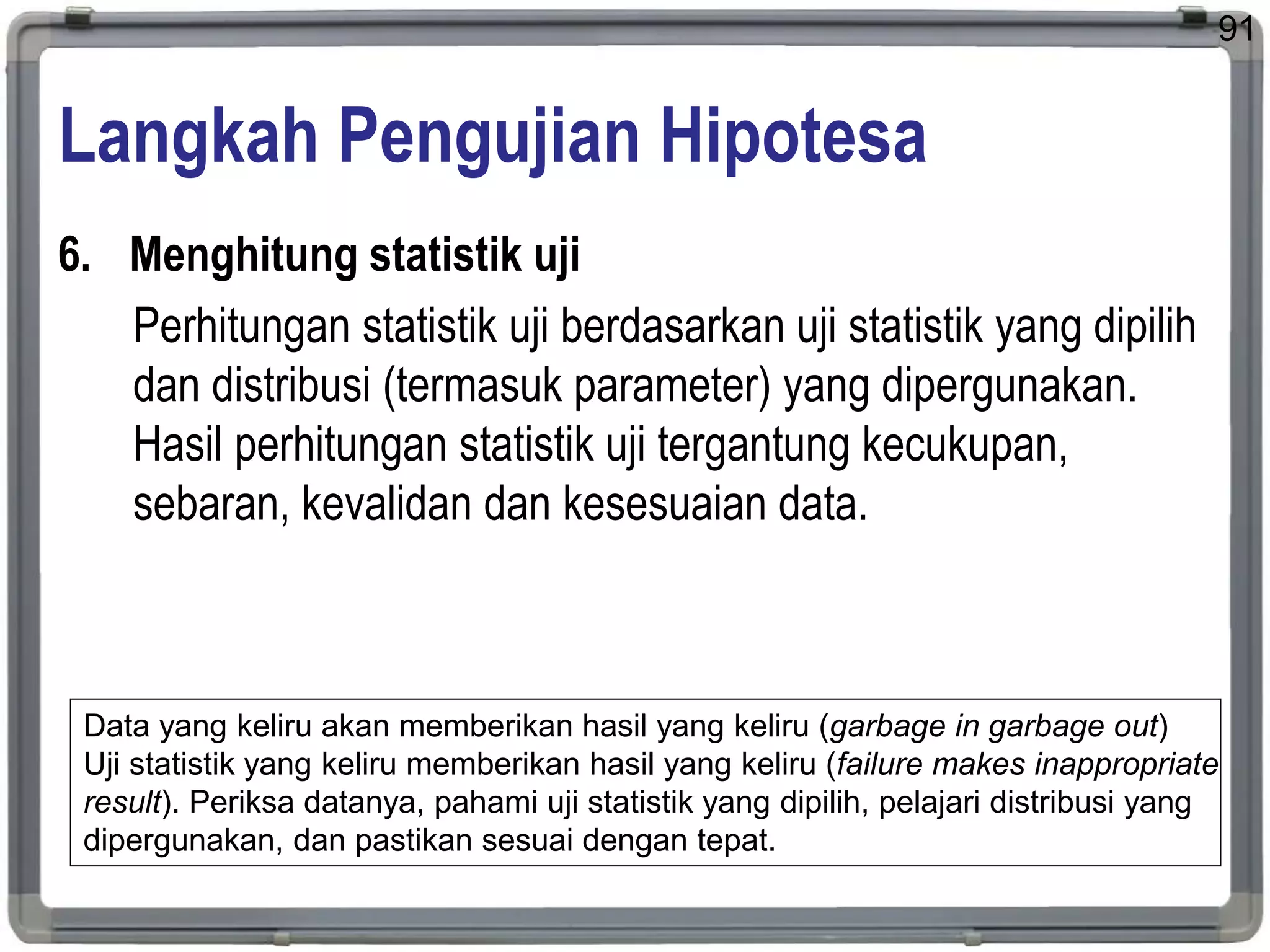 Langkah Pengujian Hipotesa
6. Menghitung statistik uji
Perhitungan statistik uji berdasarkan uji statistik yang dipilih
dan distribusi (termasuk parameter) yang dipergunakan.
Hasil perhitungan statistik uji tergantung kecukupan,
sebaran, kevalidan dan kesesuaian data.
91
Data yang keliru akan memberikan hasil yang keliru (garbage in garbage out)
Uji statistik yang keliru memberikan hasil yang keliru (failure makes inappropriate
result). Periksa datanya, pahami uji statistik yang dipilih, pelajari distribusi yang
dipergunakan, dan pastikan sesuai dengan tepat.
 
