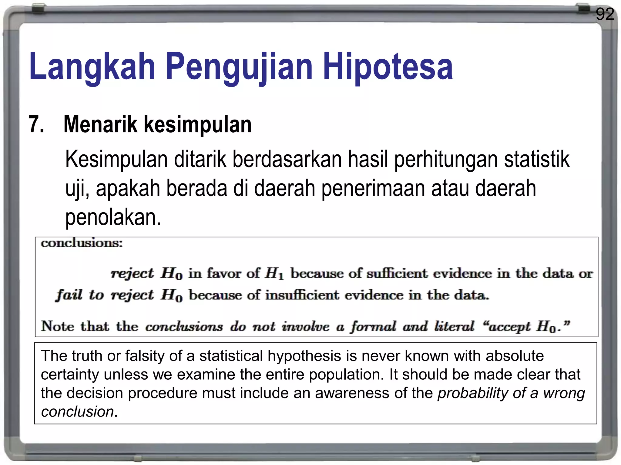 Langkah Pengujian Hipotesa
7. Menarik kesimpulan
Kesimpulan ditarik berdasarkan hasil perhitungan statistik
uji, apakah berada di daerah penerimaan atau daerah
penolakan.
92
The truth or falsity of a statistical hypothesis is never known with absolute
certainty unless we examine the entire population. It should be made clear that
the decision procedure must include an awareness of the probability of a wrong
conclusion.
 