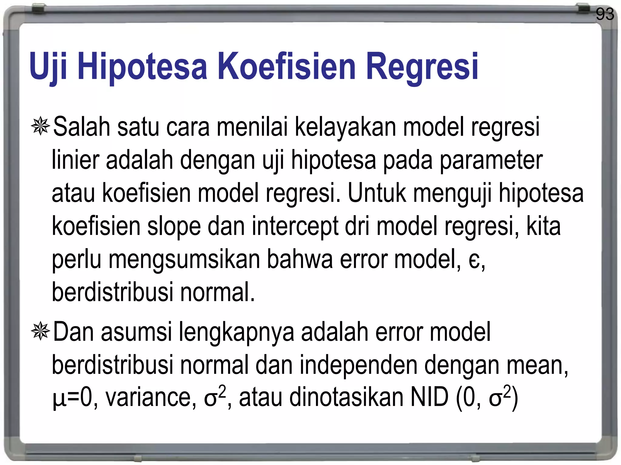 Uji Hipotesa Koefisien Regresi
Salah satu cara menilai kelayakan model regresi
linier adalah dengan uji hipotesa pada parameter
atau koefisien model regresi. Untuk menguji hipotesa
koefisien slope dan intercept dri model regresi, kita
perlu mengsumsikan bahwa error model, є,
berdistribusi normal.
Dan asumsi lengkapnya adalah error model
berdistribusi normal dan independen dengan mean,
μ=0, variance, σ2, atau dinotasikan NID (0, σ2)
93
 