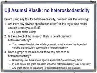 Uji Asumsi Klasik: no heteroskedasticity
Before using any test for heteroskedasticity, however, ask the following:
1. Are there any obvious specification errors? Is the regression model
already correctly specified?
 Fix those before testing!
2. Is the subject of the research likely to be afflicted with
heteroskedasticity?
 The cross-sectional studies with large variations in the size of the dependent
variable are particularly susceptible to heteroskedasticity
3. Does a graph of the residuals show any evidence of
heteroskedasticity?
 Specifically, plot the residuals against a potential Z proportionality factor
 In such cases, the graph can often show that heteroskedasticity is or is not likely
 Any graph shows an expanding (or contracting) range of the residuals
106
 